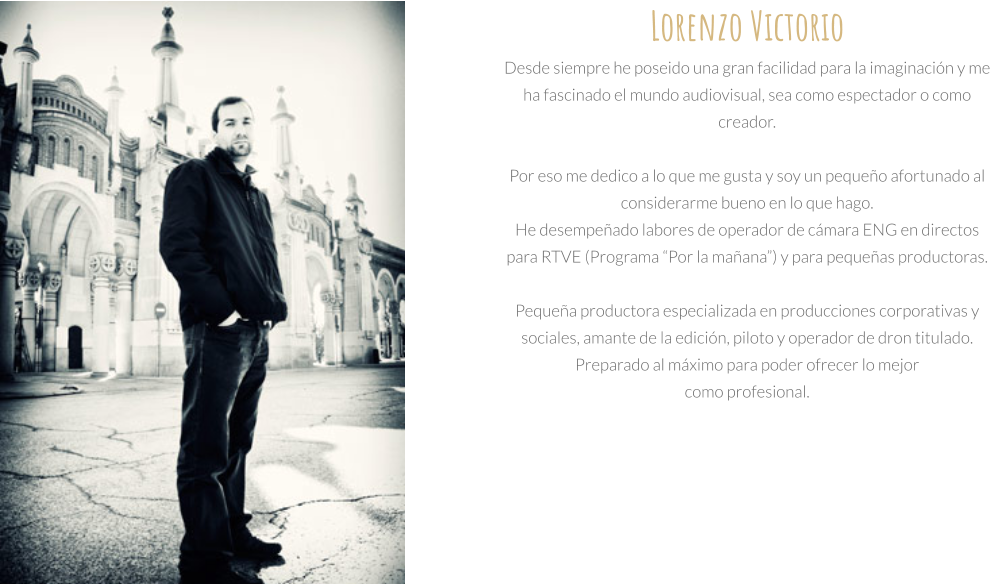 Lorenzo Victorio  Desde siempre he poseido una gran facilidad para la imaginación y me ha fascinado el mundo audiovisual, sea como espectador o como creador.  Por eso me dedico a lo que me gusta y soy un pequeño afortunado al considerarme bueno en lo que hago. He desempeñado labores de operador de cámara ENG en directos para RTVE (Programa “Por la mañana”) y para pequeñas productoras.  Pequeña productora especializada en producciones corporativas y sociales, amante de la edición, piloto y operador de dron titulado. Preparado al máximo para poder ofrecer lo mejor  como profesional.