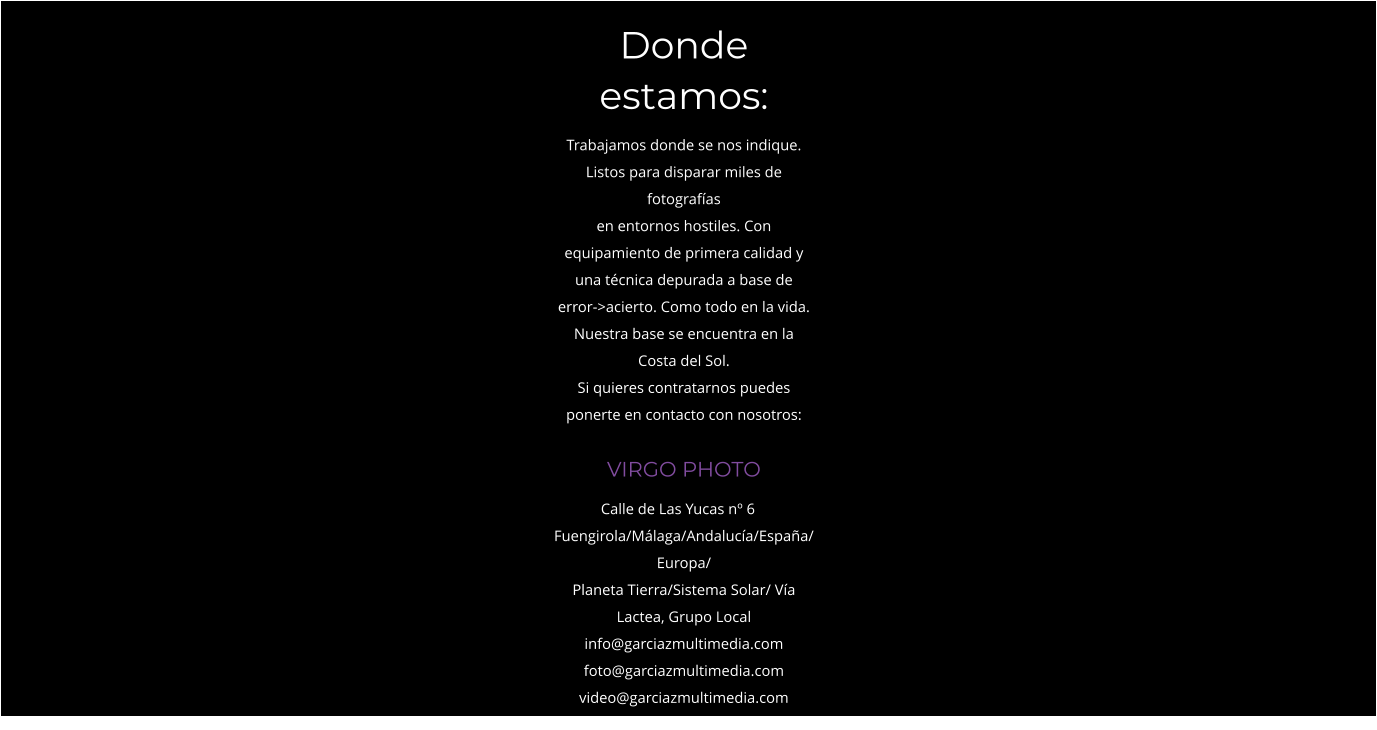 Donde estamos: Trabajamos donde se nos indique. Listos para disparar miles de fotografías en entornos hostiles. Con equipamiento de primera calidad y una técnica depurada a base de error->acierto. Como todo en la vida. Nuestra base se encuentra en la Costa del Sol. Si quieres contratarnos puedes ponerte en contacto con nosotros: VIRGO PHOTO    Calle de Las Yucas nº 6	 Fuengirola/Málaga/Andalucía/España/Europa/ Planeta Tierra/Sistema Solar/ Vía Lactea, Grupo Local info@garciazmultimedia.com foto@garciazmultimedia.com video@garciazmultimedia.com Mvl: 699-947-388